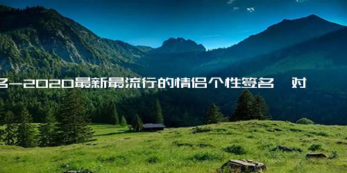 签名-2020最新最流行的情侣个性签名一对 幸福恩爱情侣签名一男一女